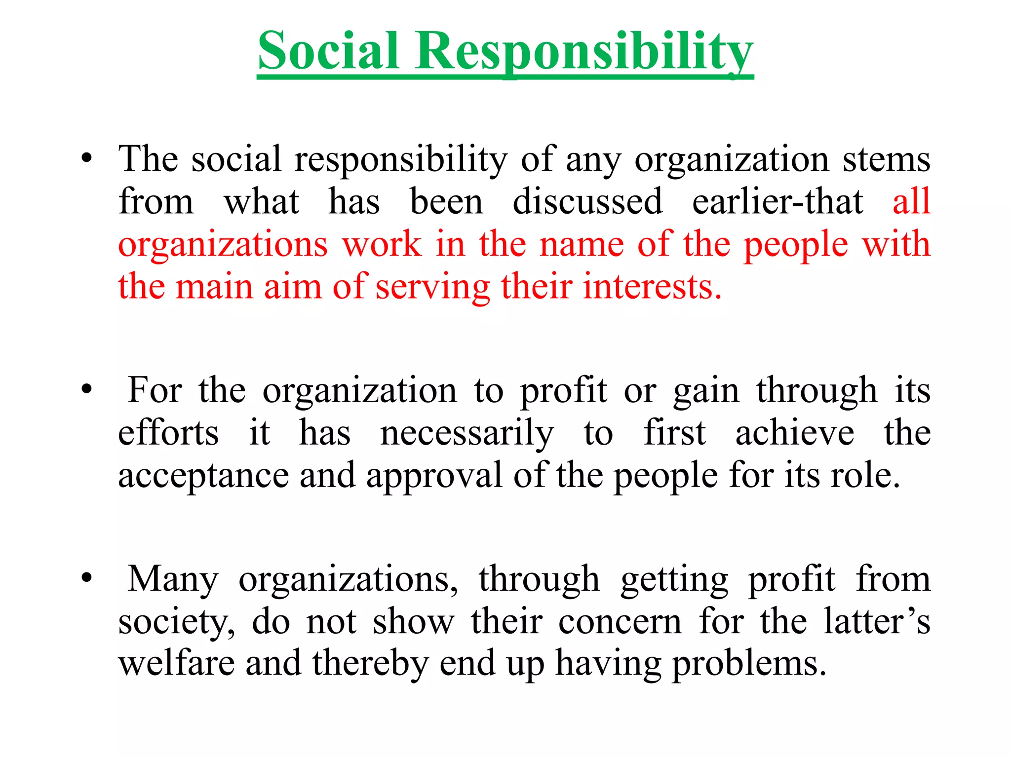 Social Responsibility
• The social responsibility of any organization stems
from what has been discussed earlier-that all
organizations work in the name of the people with
the main aim of serving their interests.
• For the organization to profit or gain through its
efforts it has necessarily to first achieve the
acceptance and approval of the people for its role.
• Many organizations, through getting profit from
society, do not show their concern for the latter’s
welfare and thereby end up having problems.
 