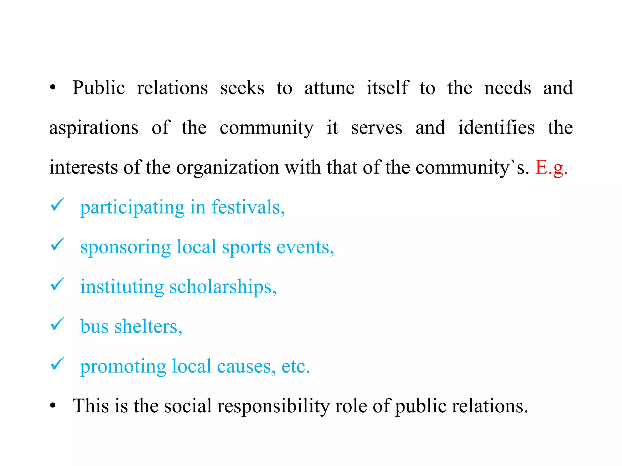 • Public relations seeks to attune itself to the needs and
aspirations of the community it serves and identifies the
interests of the organization with that of the community`s. E.g.
 participating in festivals,
 sponsoring local sports events,
 instituting scholarships,
 bus shelters,
 promoting local causes, etc.
• This is the social responsibility role of public relations.
 