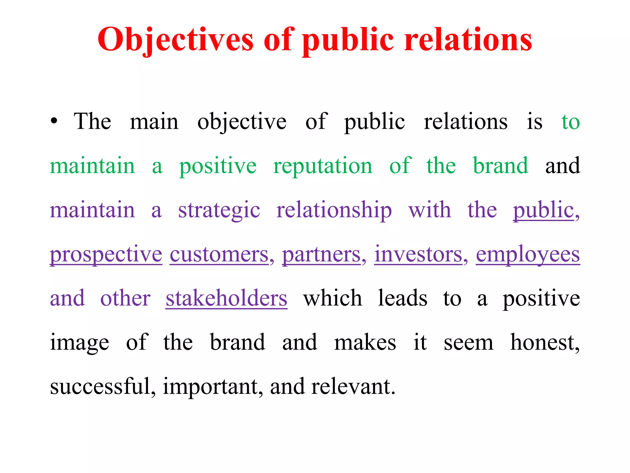 Objectives of public relations
• The main objective of public relations is to
maintain a positive reputation of the brand and
maintain a strategic relationship with the public,
prospective customers, partners, investors, employees
and other stakeholders which leads to a positive
image of the brand and makes it seem honest,
successful, important, and relevant.
 