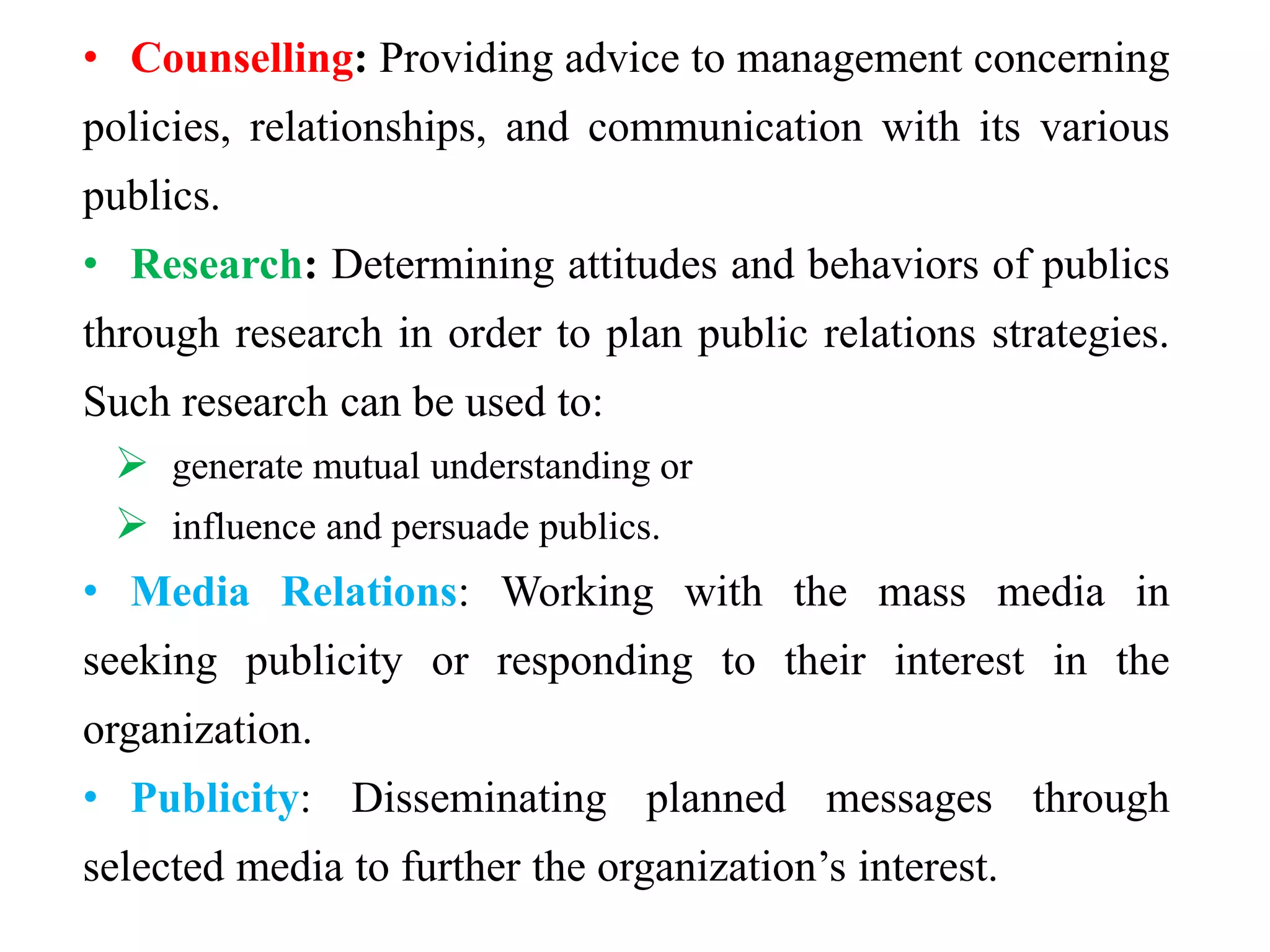 • Counselling: Providing advice to management concerning
policies, relationships, and communication with its various
publics.
• Research: Determining attitudes and behaviors of publics
through research in order to plan public relations strategies.
Such research can be used to:
 generate mutual understanding or
 influence and persuade publics.
• Media Relations: Working with the mass media in
seeking publicity or responding to their interest in the
organization.
• Publicity: Disseminating planned messages through
selected media to further the organization’s interest.
 