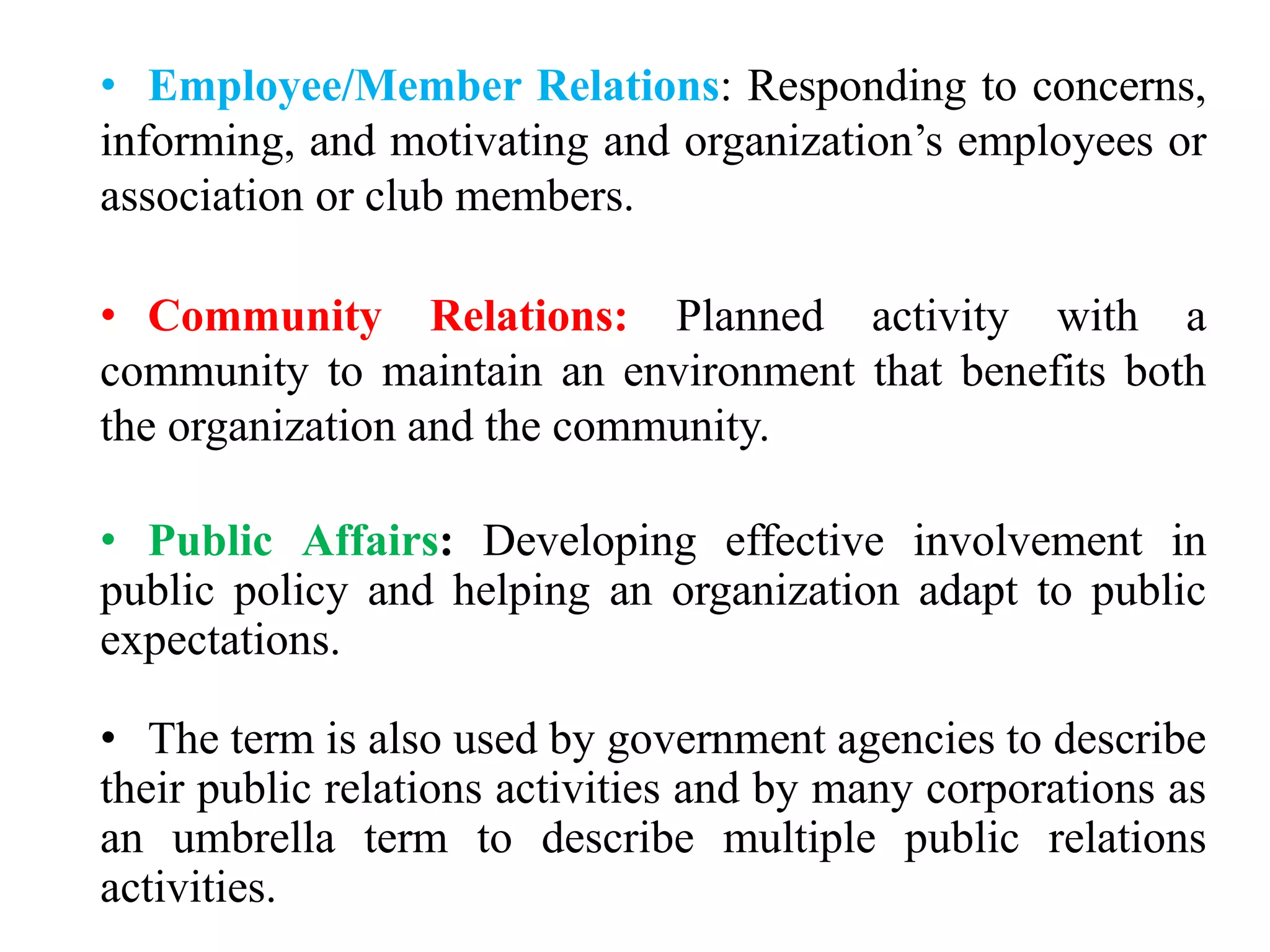 • Employee/Member Relations: Responding to concerns,
informing, and motivating and organization’s employees or
association or club members.
• Community Relations: Planned activity with a
community to maintain an environment that benefits both
the organization and the community.
• Public Affairs: Developing effective involvement in
public policy and helping an organization adapt to public
expectations.
• The term is also used by government agencies to describe
their public relations activities and by many corporations as
an umbrella term to describe multiple public relations
activities.
 