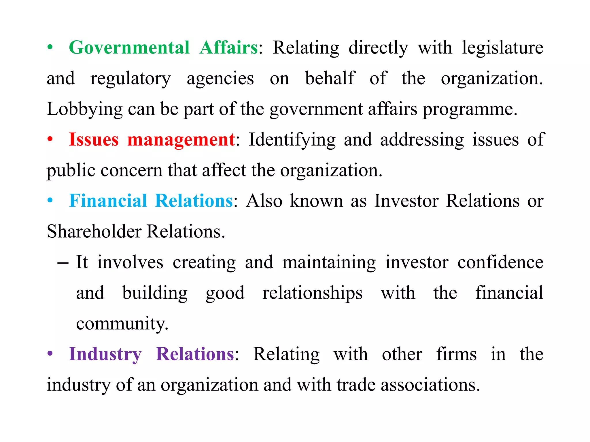 • Governmental Affairs: Relating directly with legislature
and regulatory agencies on behalf of the organization.
Lobbying can be part of the government affairs programme.
• Issues management: Identifying and addressing issues of
public concern that affect the organization.
• Financial Relations: Also known as Investor Relations or
Shareholder Relations.
– It involves creating and maintaining investor confidence
and building good relationships with the financial
community.
• Industry Relations: Relating with other firms in the
industry of an organization and with trade associations.
 