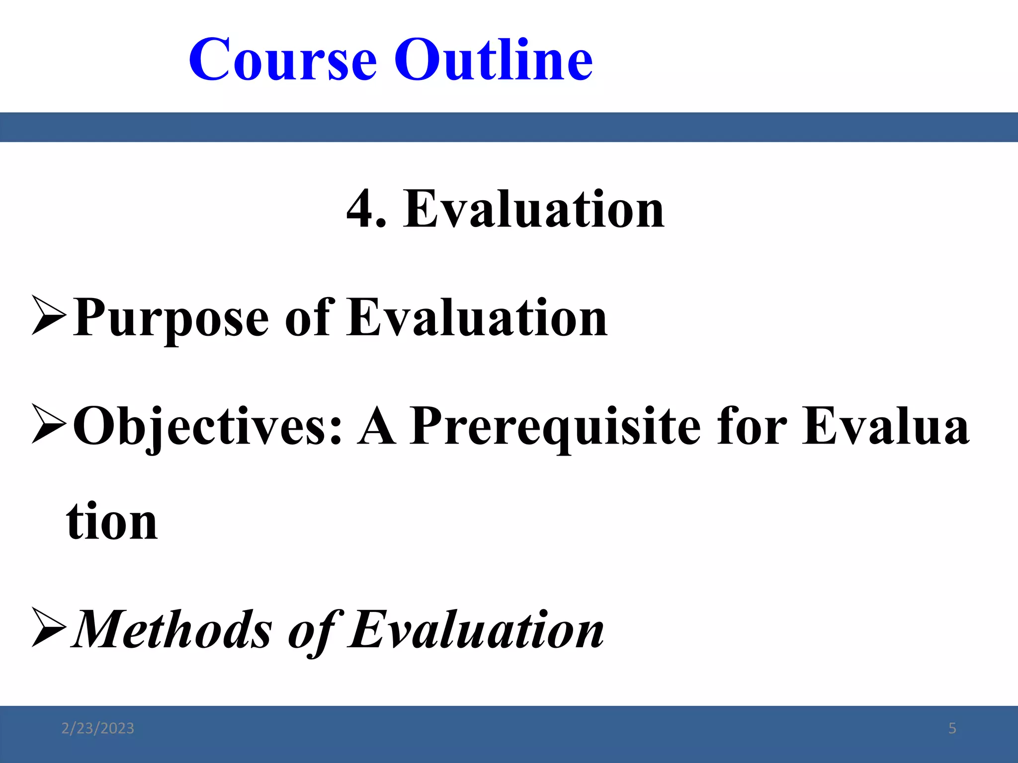 4. Evaluation
Purpose of Evaluation
Objectives: A Prerequisite for Evalua
tion
Methods of Evaluation
Course Outline
2/23/2023 5
 