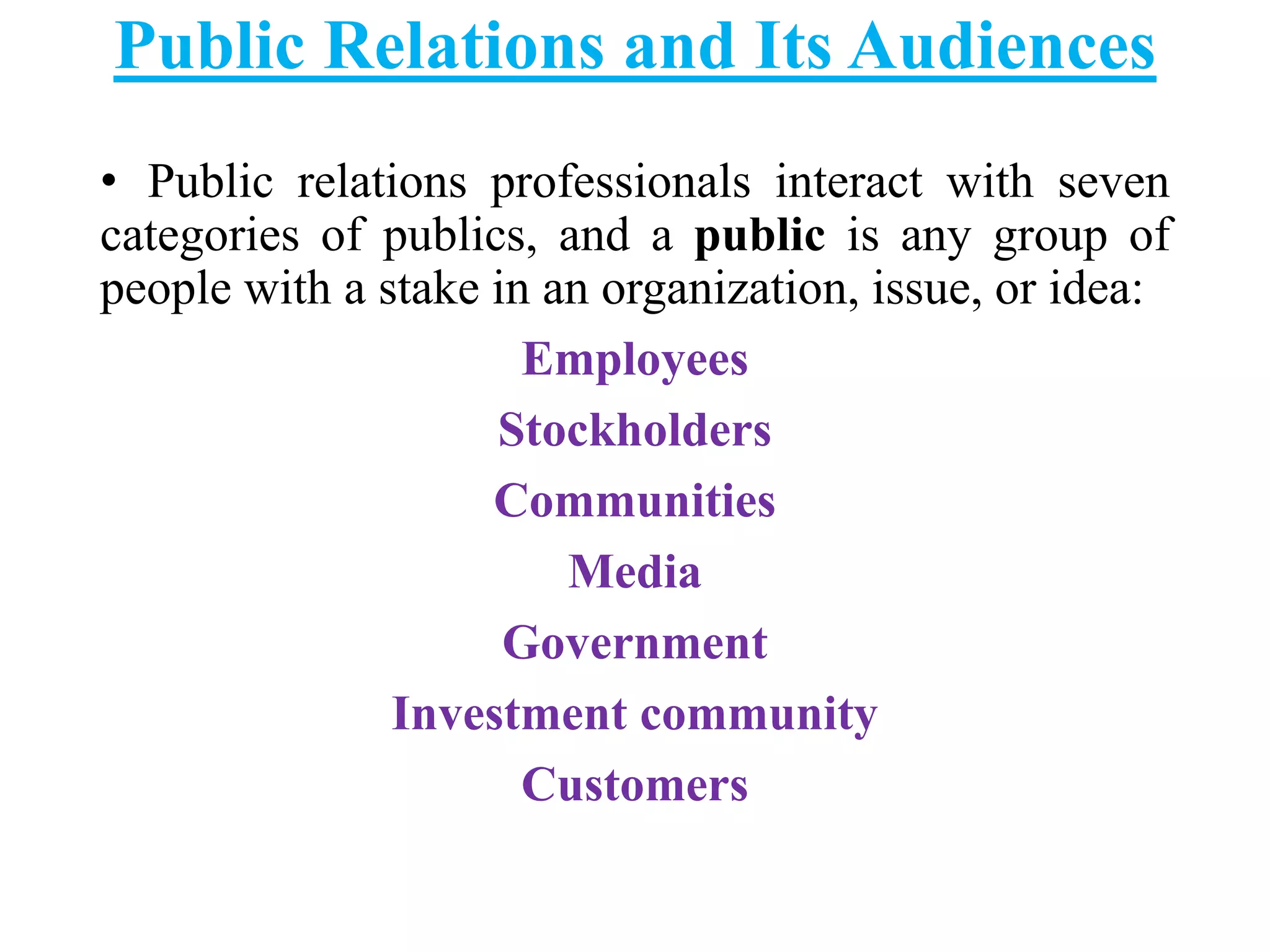 Public Relations and Its Audiences
• Public relations professionals interact with seven
categories of publics, and a public is any group of
people with a stake in an organization, issue, or idea:
Employees
Stockholders
Communities
Media
Government
Investment community
Customers
 