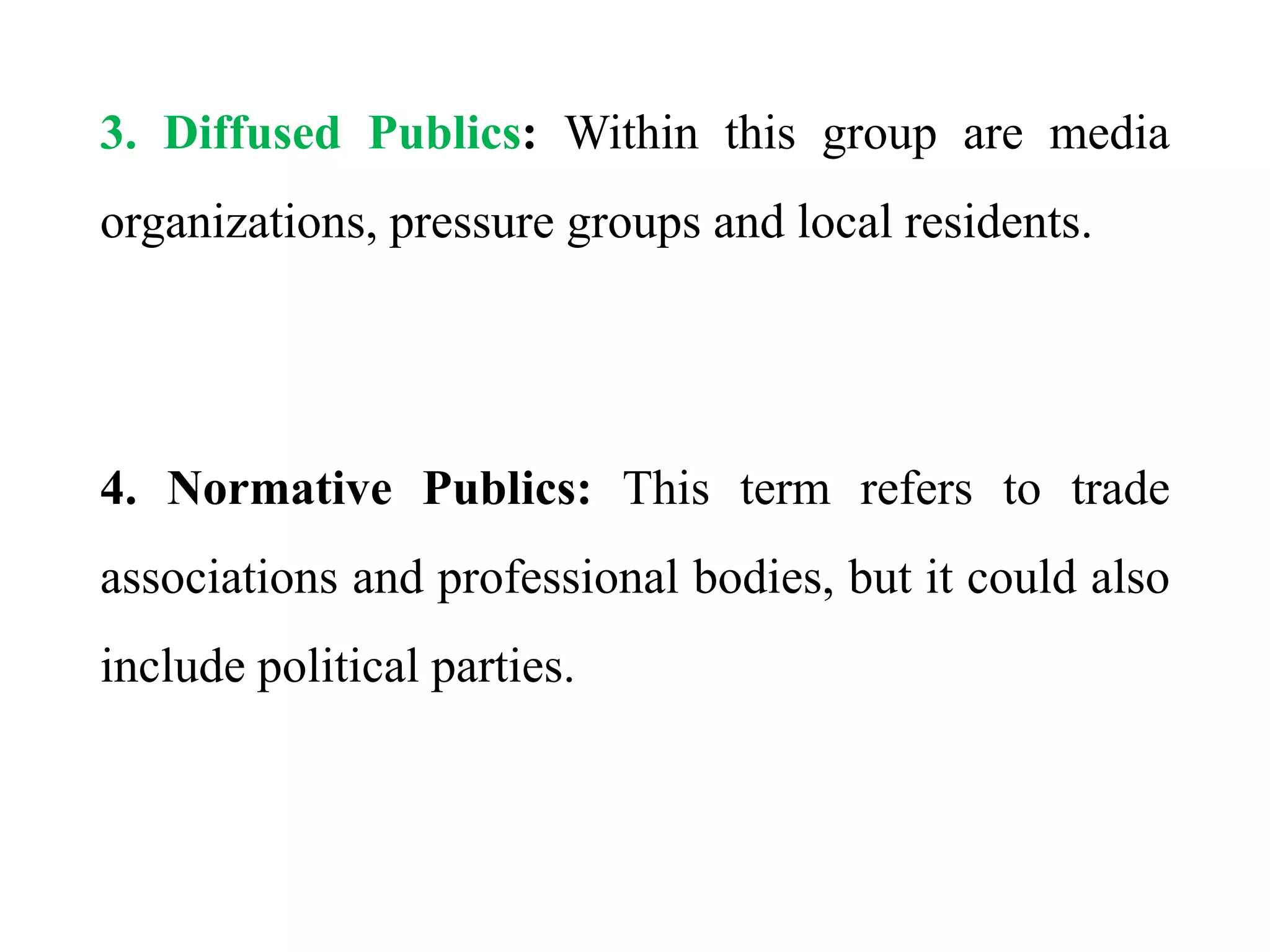 3. Diffused Publics: Within this group are media
organizations, pressure groups and local residents.
4. Normative Publics: This term refers to trade
associations and professional bodies, but it could also
include political parties.
 