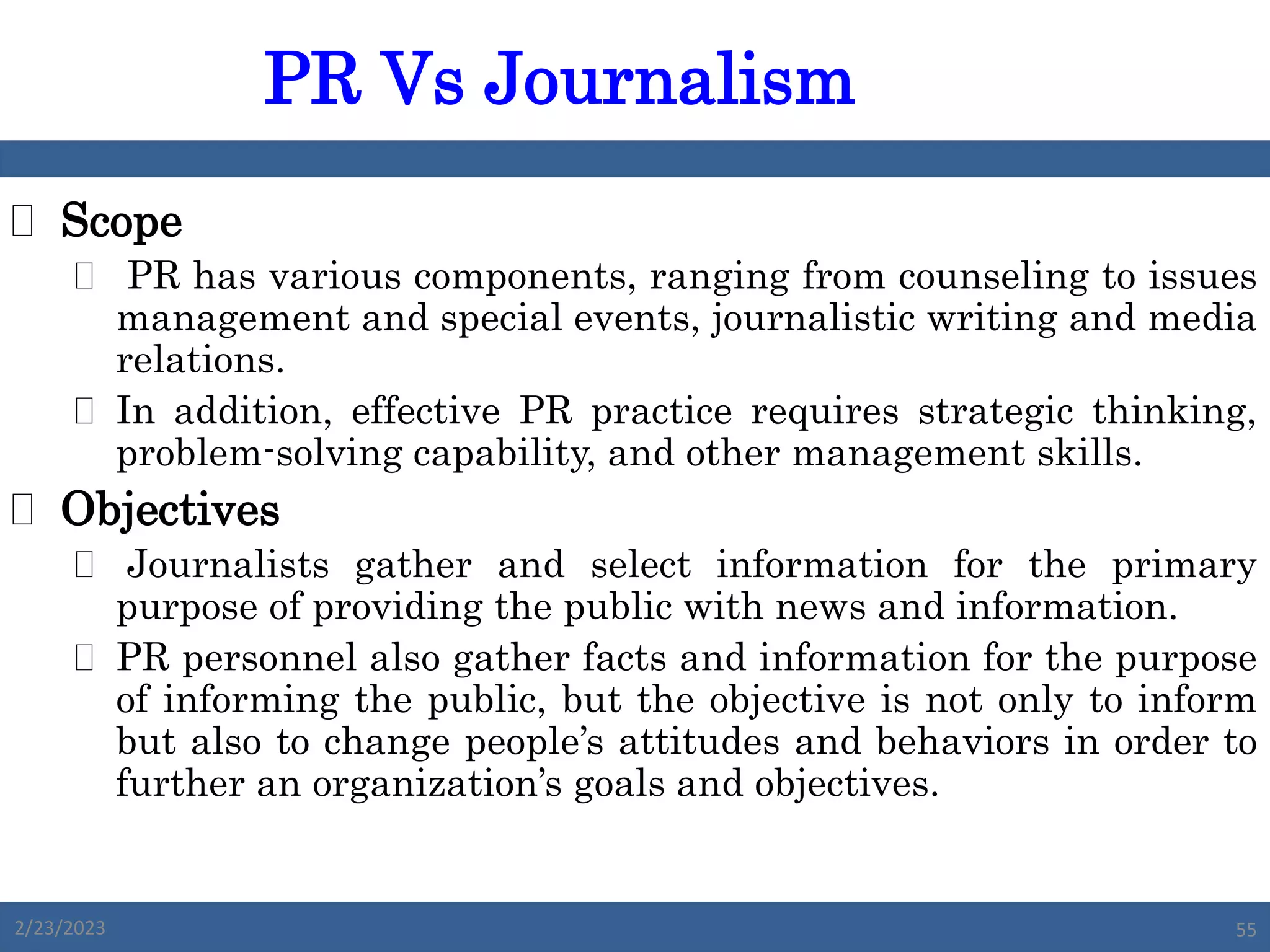  Scope
 PR has various components, ranging from counseling to issues
management and special events, journalistic writing and media
relations.
 In addition, effective PR practice requires strategic thinking,
problem-solving capability, and other management skills.
 Objectives
 Journalists gather and select information for the primary
purpose of providing the public with news and information.
 PR personnel also gather facts and information for the purpose
of informing the public, but the objective is not only to inform
but also to change people’s attitudes and behaviors in order to
further an organization’s goals and objectives.
PR Vs Journalism
2/23/2023 55
 