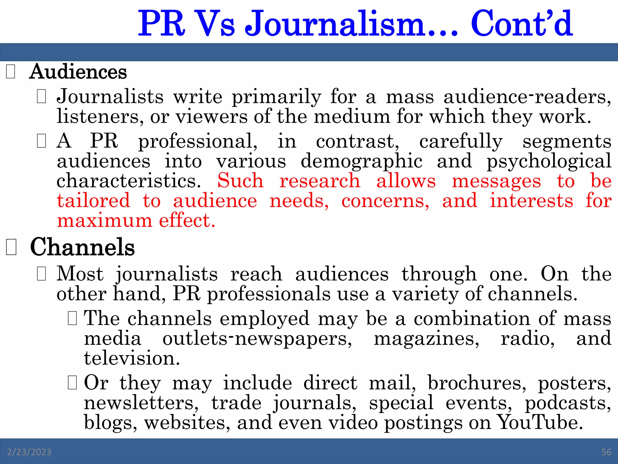  Audiences
 Journalists write primarily for a mass audience-readers,
listeners, or viewers of the medium for which they work.
 A PR professional, in contrast, carefully segments
audiences into various demographic and psychological
characteristics. Such research allows messages to be
tailored to audience needs, concerns, and interests for
maximum effect.
 Channels
 Most journalists reach audiences through one. On the
other hand, PR professionals use a variety of channels.
 The channels employed may be a combination of mass
media outlets-newspapers, magazines, radio, and
television.
 Or they may include direct mail, brochures, posters,
newsletters, trade journals, special events, podcasts,
blogs, websites, and even video postings on YouTube.
2/23/2023 56
PR Vs Journalism… Cont’d
 