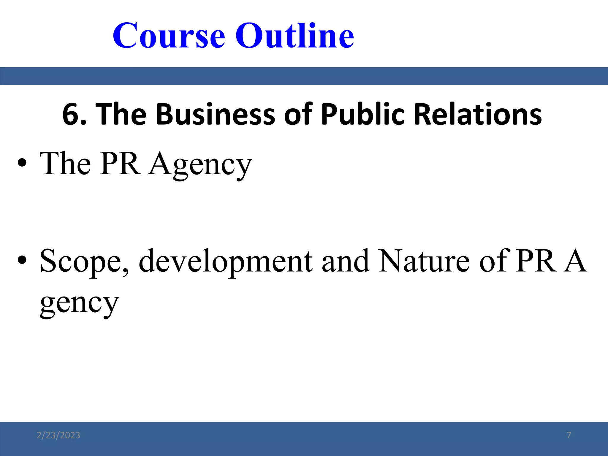 6. The Business of Public Relations
• The PR Agency
• Scope, development and Nature of PR A
gency
Course Outline
2/23/2023 7
 