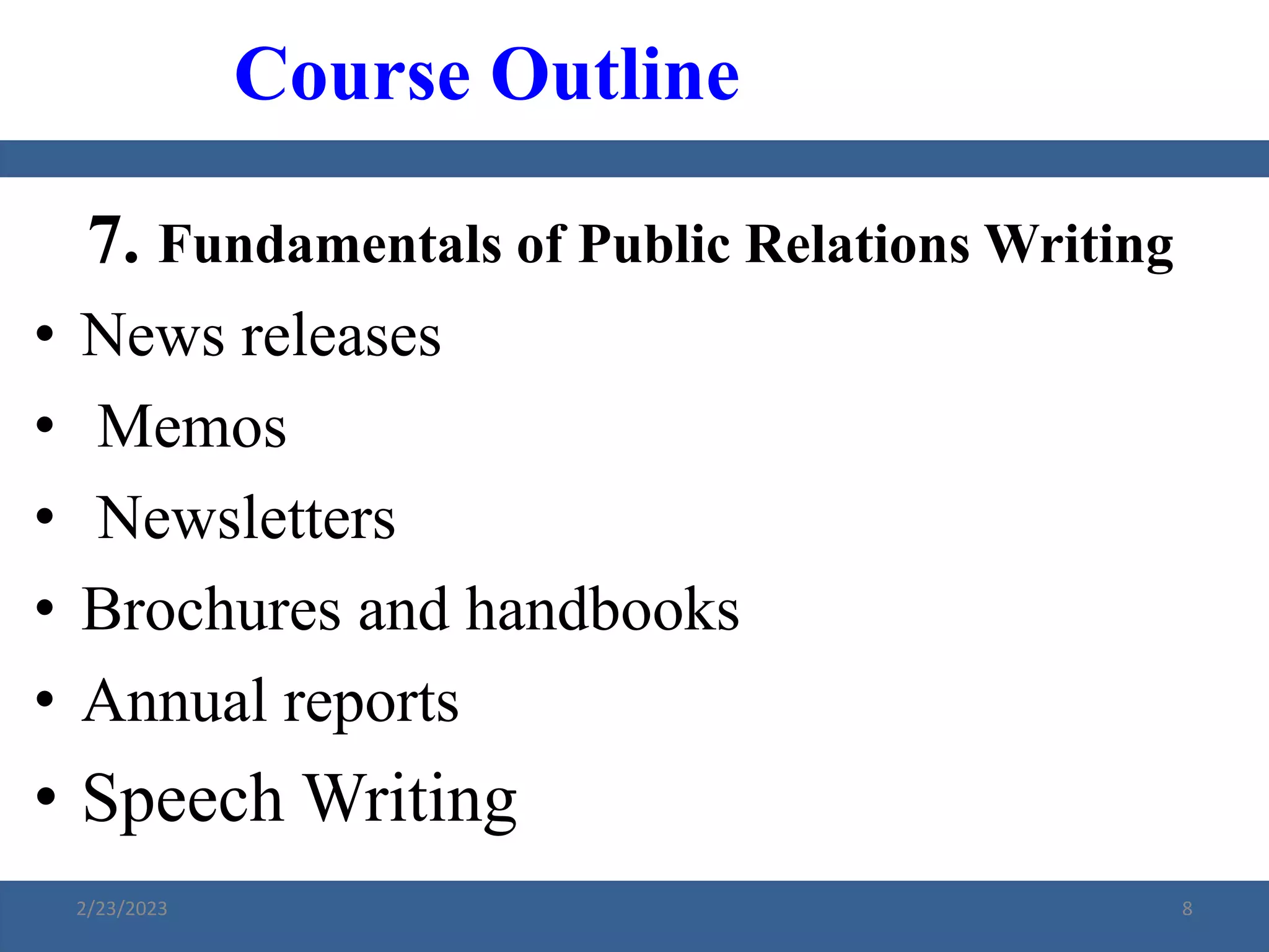 7. Fundamentals of Public Relations Writing
• News releases
• Memos
• Newsletters
• Brochures and handbooks
• Annual reports
• Speech Writing
Course Outline
2/23/2023 8
 