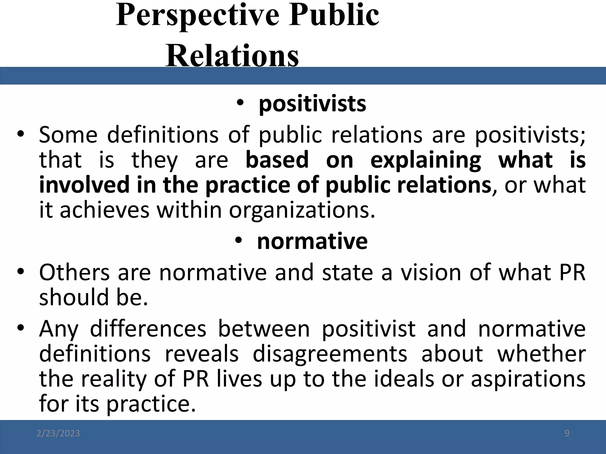 • positivists
• Some definitions of public relations are positivists;
that is they are based on explaining what is
involved in the practice of public relations, or what
it achieves within organizations.
• normative
• Others are normative and state a vision of what PR
should be.
• Any differences between positivist and normative
definitions reveals disagreements about whether
the reality of PR lives up to the ideals or aspirations
for its practice.
Perspective Public
Relations
2/23/2023 9
 