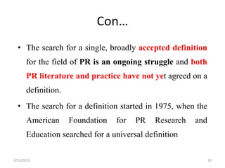 Con…
• The search for a single, broadly accepted definition
for the field of PR is an ongoing struggle and both
PR literature and practice have not yet agreed on a
definition.
• The search for a definition started in 1975, when the
American Foundation for PR Research and
Education searched for a universal definition
2/23/2023 10
 