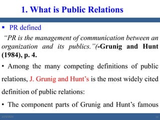  PR defined
“PR is the management of communication between an
organization and its publics.”(-Grunig and Hunt
(1984), p. 4.
• Among the many competing definitions of public
relations, J. Grunig and Hunt’s is the most widely cited
definition of public relations:
• The component parts of Grunig and Hunt’s famous
definition of public relations are as follows:
1. What is Public Relations
2/23/2023 14
 