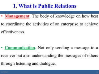 • Management. The body of knowledge on how best
to coordinate the activities of an enterprise to achieve
effectiveness.
• Communication. Not only sending a message to a
receiver but also understanding the messages of others
through listening and dialogue.
1. What is Public Relations
2/23/2023 15
 