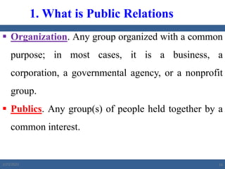  Organization. Any group organized with a common
purpose; in most cases, it is a business, a
corporation, a governmental agency, or a nonprofit
group.
 Publics. Any group(s) of people held together by a
common interest.
1. What is Public Relations
2/23/2023 16
 