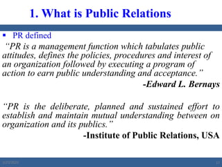  PR defined
“PR is a management function which tabulates public
attitudes, defines the policies, procedures and interest of
an organization followed by executing a program of
action to earn public understanding and acceptance.”
-Edward L. Bernays
“PR is the deliberate, planned and sustained effort to
establish and maintain mutual understanding between on
organization and its publics.”
-Institute of Public Relations, USA
1. What is Public Relations
2/23/2023 17
 