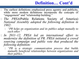  The earliest definitions emphasized press agentry and publicity,
while more modern definitions incorporate the concepts of
“engagement” and “relationship building.”
 The PRSA(Public Relations Society of America)
National Assembly adopted the following definition in
1982:
 “PR helps an organization and its publics adapt mutually to
each other.”
 In 2011‒12, PRSA led an international effort to
modernize the definition of PR. PRSA initiated a crowd
sourcing campaign and public vote that produced the
following definition:
 “PR is a strategic communication process that builds
mutually beneficial relationships between organizations and
their publics.”
Definition… Cont’d
2/23/2023 18
 