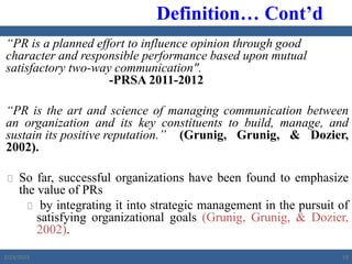 “PR is a planned effort to influence opinion through good
character and responsible performance based upon mutual
satisfactory two-way communication".
-PRSA 2011-2012
“PR is the art and science of managing communication between
an organization and its key constituents to build, manage, and
sustain its positive reputation.” (Grunig, Grunig, & Dozier,
2002).
 So far, successful organizations have been found to emphasize
the value of PRs
 by integrating it into strategic management in the pursuit of
satisfying organizational goals (Grunig, Grunig, & Dozier,
2002).
Definition… Cont’d
2/23/2023 19
 