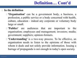  In the definition
 'Organisation' can be a government body, a business, a
profession, a public service or a body concerned with health,
culture, education - indeed any corporate or voluntary body
large or small.
 'Publics' are audiences that are important to the
organisation; employees and management; investors; media;
government; suppliers; opinion-formers.
 'Understanding' is a two-way process. To be effective, an
organisation needs to listen to the opinions of those with
whom it deals and not solely provide information. Issuing a
barrage of propaganda is not enough in today's open society.
Definition… Cont’d
2/23/2023 20
 
