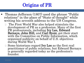  Thomas Jefferson (1807) used the phrase "Public
relations" in the place of "State of thought" while
writing his seventh address to the US Congress.
 The First World War also helped stimulate the
development of PR as a profession. Many of the first
PR professionals, including Ivy Lee, Edward
Bernays, John Hill, and Carl Byoir, got their start
with the Committee on Public Information, which
organized publicity on behalf of U.S. objectives
during World War I.
 Some historians regard Ivy Lee as the first real
practitioner of public relations, but Edward Bernays
is generally regarded today as the profession's
founder.
Origins of PR
2/23/2023 21
 