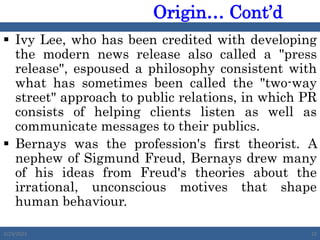  Ivy Lee, who has been credited with developing
the modern news release also called a "press
release", espoused a philosophy consistent with
what has sometimes been called the "two-way
street" approach to public relations, in which PR
consists of helping clients listen as well as
communicate messages to their publics.
 Bernays was the profession's first theorist. A
nephew of Sigmund Freud, Bernays drew many
of his ideas from Freud's theories about the
irrational, unconscious motives that shape
human behaviour.
2/23/2023 22
Origin… Cont’d
 