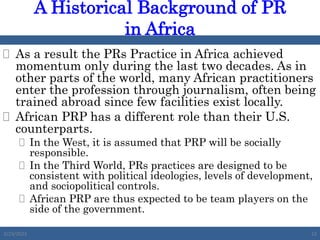  As a result the PRs Practice in Africa achieved
momentum only during the last two decades. As in
other parts of the world, many African practitioners
enter the profession through journalism, often being
trained abroad since few facilities exist locally.
 African PRP has a different role than their U.S.
counterparts.
 In the West, it is assumed that PRP will be socially
responsible.
 In the Third World, PRs practices are designed to be
consistent with political ideologies, levels of development,
and sociopolitical controls.
 African PRP are thus expected to be team players on the
side of the government.
A Historical Background of PR
in Africa
2/23/2023 23
 