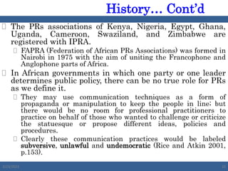  The PRs associations of Kenya, Nigeria, Egypt, Ghana,
Uganda, Cameroon, Swaziland, and Zimbabwe are
registered with IPRA.
 FAPRA (Federation of African PRs Associations) was formed in
Nairobi in 1975 with the aim of uniting the Francophone and
Anglophone parts of Africa.
 In African governments in which one party or one leader
determines public policy, there can be no true role for PRs
as we define it.
 They may use communication techniques as a form of
propaganda or manipulation to keep the people in line; but
there would be no room for professional practitioners to
practice on behalf of those who wanted to challenge or criticize
the statuesque or propose different ideas, policies and
procedures.
 Clearly these communication practices would be labeled
subversive, unlawful and undemocratic (Rice and Atkin 2001,
p.153).
2/23/2023 25
History… Cont’d
 