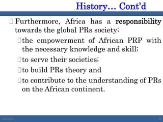  Furthermore, Africa has a responsibility
towards the global PRs society;
the empowerment of African PRP with
the necessary knowledge and skill;
to serve their societies;
to build PRs theory and
to contribute to the understanding of PRs
on the African continent.
2/23/2023 26
History… Cont’d
 