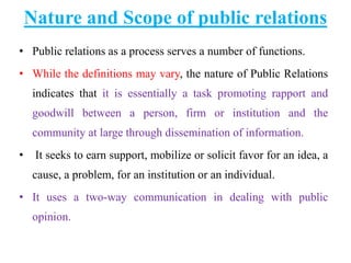 Nature and Scope of public relations
• Public relations as a process serves a number of functions.
• While the definitions may vary, the nature of Public Relations
indicates that it is essentially a task promoting rapport and
goodwill between a person, firm or institution and the
community at large through dissemination of information.
• It seeks to earn support, mobilize or solicit favor for an idea, a
cause, a problem, for an institution or an individual.
• It uses a two-way communication in dealing with public
opinion.
 