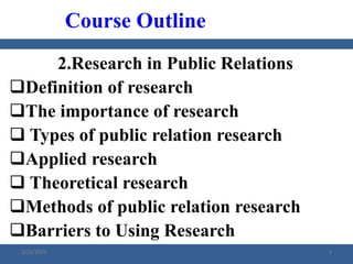 2.Research in Public Relations
Definition of research
The importance of research
 Types of public relation research
Applied research
 Theoretical research
Methods of public relation research
Barriers to Using Research
Course Outline
2/23/2023 3
 