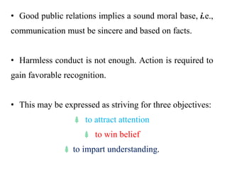 • Good public relations implies a sound moral base, i.e.,
communication must be sincere and based on facts.
• Harmless conduct is not enough. Action is required to
gain favorable recognition.
• This may be expressed as striving for three objectives:
⸙ to attract attention
⸙ to win belief
⸙ to impart understanding.
 