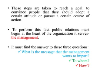 • These steps are taken to reach a goal: to
convince people that they should adopt a
certain attitude or pursue a certain course of
action.
• To perform this fact public relations must
begin at the heart of the organization it serves-
the management.
• It must find the answer to these three questions:
What is the message that the management
wants to impart?
To whom?
How'?
 
