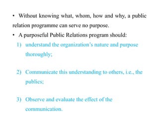• Without knowing what, whom, how and why, a public
relation programme can serve no purpose.
• A purposeful Public Relations program should:
1) understand the organization’s nature and purpose
thoroughly;
2) Communicate this understanding to others, i.e., the
publics;
3) Observe and evaluate the effect of the
communication.
 