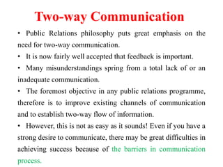 Two-way Communication
• Public Relations philosophy puts great emphasis on the
need for two-way communication.
• It is now fairly well accepted that feedback is important.
• Many misunderstandings spring from a total lack of or an
inadequate communication.
• The foremost objective in any public relations programme,
therefore is to improve existing channels of communication
and to establish two-way flow of information.
• However, this is not as easy as it sounds! Even if you have a
strong desire to communicate, there may be great difficulties in
achieving success because of the barriers in communication
process.
 