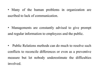 • Many of the human problems in organization are
ascribed to lack of communication.
• Managements are constantly advised to give prompt
and regular information to employees and the public.
• Public Relations methods can do much to resolve such
conflicts to reconcile differences or even as a preventive
measure but let nobody underestimate the difficulties
involved.
 