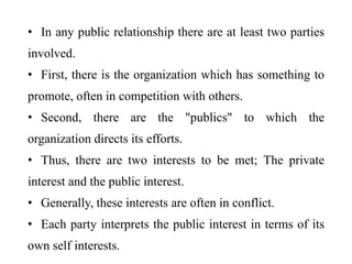 • In any public relationship there are at least two parties
involved.
• First, there is the organization which has something to
promote, often in competition with others.
• Second, there are the "publics" to which the
organization directs its efforts.
• Thus, there are two interests to be met; The private
interest and the public interest.
• Generally, these interests are often in conflict.
• Each party interprets the public interest in terms of its
own self interests.
 