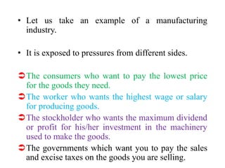 • Let us take an example of a manufacturing
industry.
• It is exposed to pressures from different sides.
The consumers who want to pay the lowest price
for the goods they need.
The worker who wants the highest wage or salary
for producing goods.
The stockholder who wants the maximum dividend
or profit for his/her investment in the machinery
used to make the goods.
The governments which want you to pay the sales
and excise taxes on the goods you are selling.
 