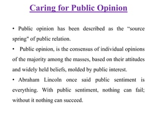 Caring for Public Opinion
• Public opinion has been described as the “source
spring" of public relation.
• Public opinion, is the consensus of individual opinions
of the majority among the masses, based on their attitudes
and widely held beliefs, molded by public interest.
• Abraham Lincoln once said public sentiment is
everything. With public sentiment, nothing can fail;
without it nothing can succeed.
 