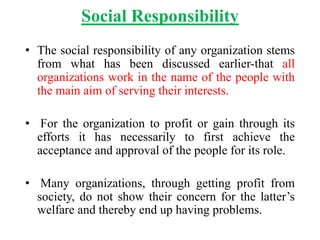 Social Responsibility
• The social responsibility of any organization stems
from what has been discussed earlier-that all
organizations work in the name of the people with
the main aim of serving their interests.
• For the organization to profit or gain through its
efforts it has necessarily to first achieve the
acceptance and approval of the people for its role.
• Many organizations, through getting profit from
society, do not show their concern for the latter’s
welfare and thereby end up having problems.
 