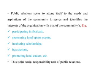 • Public relations seeks to attune itself to the needs and
aspirations of the community it serves and identifies the
interests of the organization with that of the community`s. E.g.
 participating in festivals,
 sponsoring local sports events,
 instituting scholarships,
 bus shelters,
 promoting local causes, etc.
• This is the social responsibility role of public relations.
 