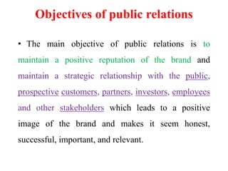 Objectives of public relations
• The main objective of public relations is to
maintain a positive reputation of the brand and
maintain a strategic relationship with the public,
prospective customers, partners, investors, employees
and other stakeholders which leads to a positive
image of the brand and makes it seem honest,
successful, important, and relevant.
 