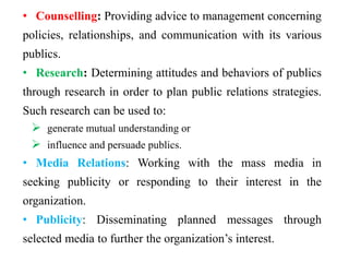 • Counselling: Providing advice to management concerning
policies, relationships, and communication with its various
publics.
• Research: Determining attitudes and behaviors of publics
through research in order to plan public relations strategies.
Such research can be used to:
 generate mutual understanding or
 influence and persuade publics.
• Media Relations: Working with the mass media in
seeking publicity or responding to their interest in the
organization.
• Publicity: Disseminating planned messages through
selected media to further the organization’s interest.
 