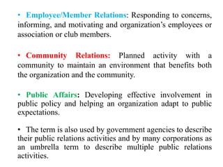 • Employee/Member Relations: Responding to concerns,
informing, and motivating and organization’s employees or
association or club members.
• Community Relations: Planned activity with a
community to maintain an environment that benefits both
the organization and the community.
• Public Affairs: Developing effective involvement in
public policy and helping an organization adapt to public
expectations.
• The term is also used by government agencies to describe
their public relations activities and by many corporations as
an umbrella term to describe multiple public relations
activities.
 