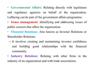 • Governmental Affairs: Relating directly with legislature
and regulatory agencies on behalf of the organization.
Lobbying can be part of the government affairs programme.
• Issues management: Identifying and addressing issues of
public concern that affect the organization.
• Financial Relations: Also known as Investor Relations or
Shareholder Relations.
– It involves creating and maintaining investor confidence
and building good relationships with the financial
community.
• Industry Relations: Relating with other firms in the
industry of an organization and with trade associations.
 