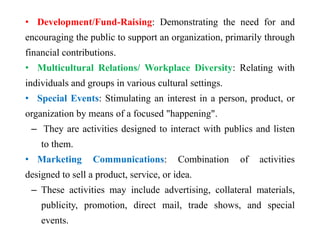 • Development/Fund-Raising: Demonstrating the need for and
encouraging the public to support an organization, primarily through
financial contributions.
• Multicultural Relations/ Workplace Diversity: Relating with
individuals and groups in various cultural settings.
• Special Events: Stimulating an interest in a person, product, or
organization by means of a focused "happening".
– They are activities designed to interact with publics and listen
to them.
• Marketing Communications: Combination of activities
designed to sell a product, service, or idea.
– These activities may include advertising, collateral materials,
publicity, promotion, direct mail, trade shows, and special
events.
 