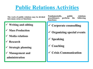 Public Relations Activities
The work of public relations may be divided
into many areas or functions.
 Writing and editing
 Mass Production
 Media relations
 Research
 Strategic planning
 Management and
administration
Fundamentally, public relations
practitioners perform the following
functions:
 Corporate counselling
 Organizing special events
 Speaking
 Coaching
 Crisis Communication
 