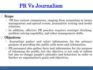  Scope
 PR has various components, ranging from counseling to issues
management and special events, journalistic writing and media
relations.
 In addition, effective PR practice requires strategic thinking,
problem-solving capability, and other management skills.
 Objectives
 Journalists gather and select information for the primary
purpose of providing the public with news and information.
 PR personnel also gather facts and information for the purpose
of informing the public, but the objective is not only to inform
but also to change people’s attitudes and behaviors in order to
further an organization’s goals and objectives.
PR Vs Journalism
2/23/2023 55
 