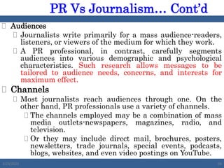  Audiences
 Journalists write primarily for a mass audience-readers,
listeners, or viewers of the medium for which they work.
 A PR professional, in contrast, carefully segments
audiences into various demographic and psychological
characteristics. Such research allows messages to be
tailored to audience needs, concerns, and interests for
maximum effect.
 Channels
 Most journalists reach audiences through one. On the
other hand, PR professionals use a variety of channels.
 The channels employed may be a combination of mass
media outlets-newspapers, magazines, radio, and
television.
 Or they may include direct mail, brochures, posters,
newsletters, trade journals, special events, podcasts,
blogs, websites, and even video postings on YouTube.
2/23/2023 56
PR Vs Journalism… Cont’d
 