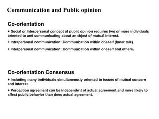 Communication and Public opinion

Co-orientation
+ Social or Interpersonal concept of public opinion requires two or more individuals
oriented to and communicating about an object of mutual interest.
+ Intrapersonal communication: Communication within oneself (Inner talk)

+ Interpersonal communication: Communication within oneself and others.




Co-orientation Consensus
+ Including many individuals simultaneously oriented to issues of mutual concern
and interest.
+ Perception agreement can be independent of actual agreement and more likely to
affect public behavior than does actual agreement.
 