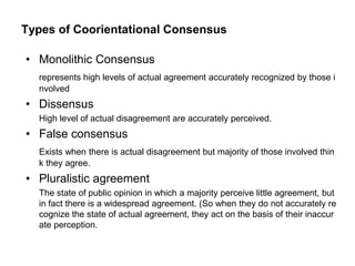 Types of Coorientational Consensus

• Monolithic Consensus
  represents high levels of actual agreement accurately recognized by those i
  nvolved
• Dissensus
  High level of actual disagreement are accurately perceived.
• False consensus
  Exists when there is actual disagreement but majority of those involved thin
  k they agree.
• Pluralistic agreement
  The state of public opinion in which a majority perceive little agreement, but
  in fact there is a widespread agreement. (So when they do not accurately re
  cognize the state of actual agreement, they act on the basis of their inaccur
  ate perception.
 