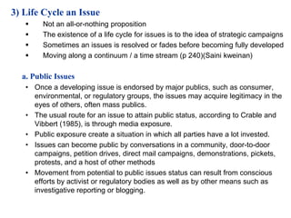 3) Life Cycle an Issue
       Not an all-or-nothing proposition
       The existence of a life cycle for issues is to the idea of strategic campaigns
       Sometimes an issues is resolved or fades before becoming fully developed
       Moving along a continuum / a time stream (p 240)(Saini kweinan)

  a. Public Issues
   • Once a developing issue is endorsed by major publics, such as consumer,
     environmental, or regulatory groups, the issues may acquire legitimacy in the
     eyes of others, often mass publics.
   • The usual route for an issue to attain public status, according to Crable and
     Vibbert (1985), is through media exposure.
   • Public exposure create a situation in which all parties have a lot invested.
   • Issues can become public by conversations in a community, door-to-door
     campaigns, petition drives, direct mail campaigns, demonstrations, pickets,
     protests, and a host of other methods
   • Movement from potential to public issues status can result from conscious
     efforts by activist or regulatory bodies as well as by other means such as
     investigative reporting or blogging.
 